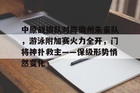 九游网页版直接进入-中原战狼队对阵徽州朱雀队，游泳附加赛火力全开，门将神扑救主——保级形势悄然变化
